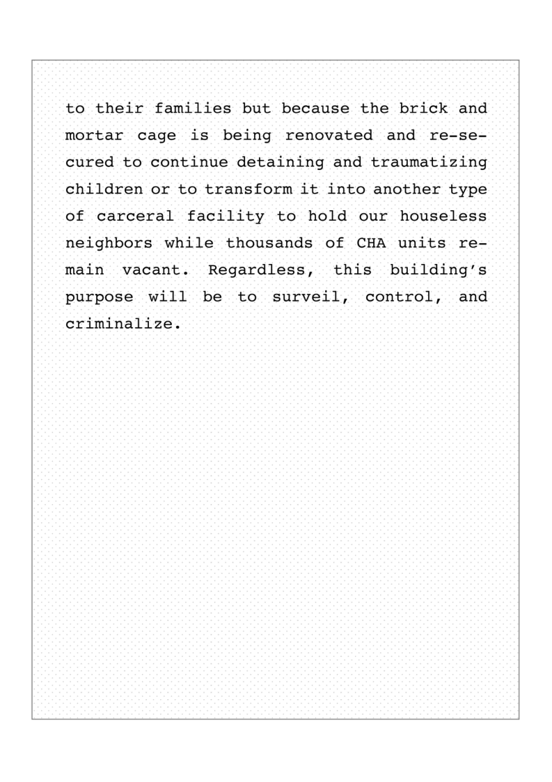 to their families but because the brick and mortar cage is being renovated and re-se- cured to continue detaining and traumatizing children or to transform it into another type of carceral facility to hold our houseless neighbors while thousands of CHA units re- main vacant. Regardless, this building’s purpose will be to surveil, control, and  criminalize.  